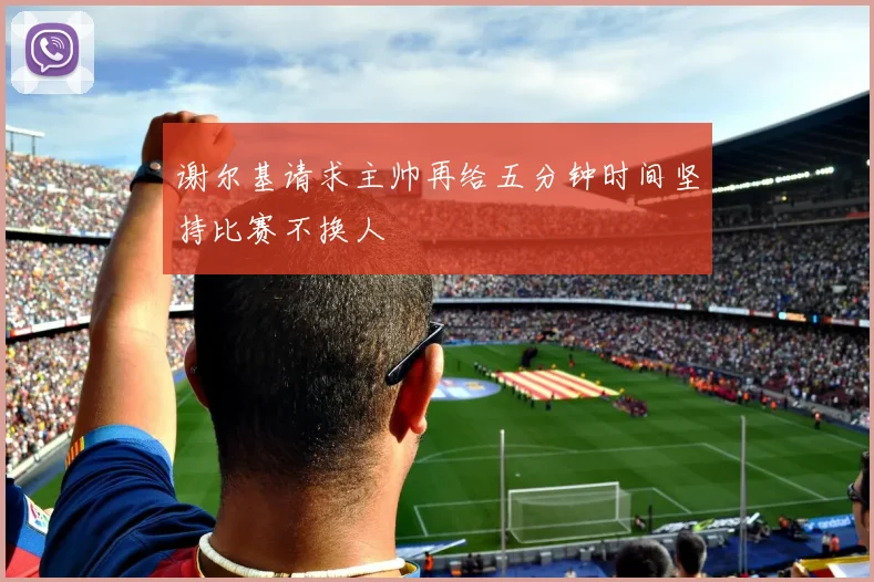 谢尔基请求主帅再给五分钟时间坚持比赛不换人