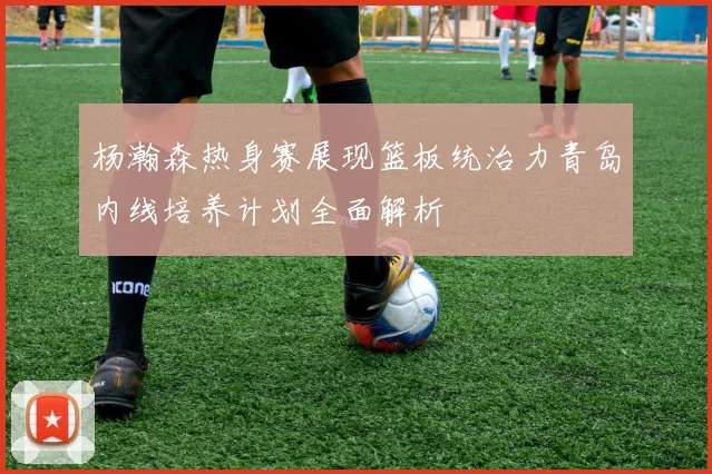 杨瀚森热身赛展现篮板统治力青岛内线培养计划全面解析