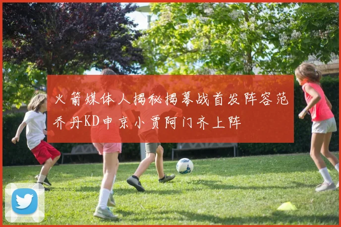 火箭媒体人揭秘揭幕战首发阵容范乔丹KD申京小贾阿门齐上阵