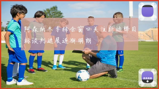 阿森纳冬季转会窗口关注新边锋目标谈判进展逐渐明朗