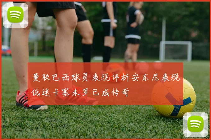 曼联巴西球员表现评析安东尼表现低迷卡塞米罗已成传奇