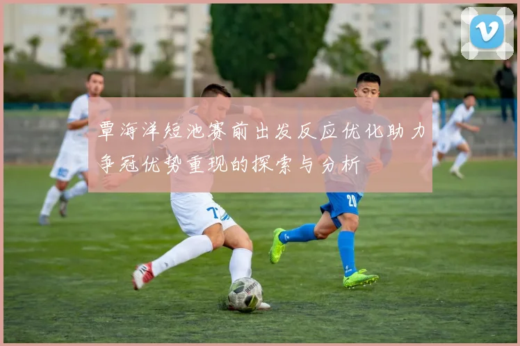 覃海洋短池赛前出发反应优化助力争冠优势重现的探索与分析