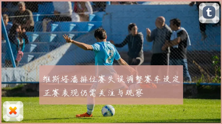维斯塔潘排位赛失误调整赛车设定正赛表现仍需关注与观察