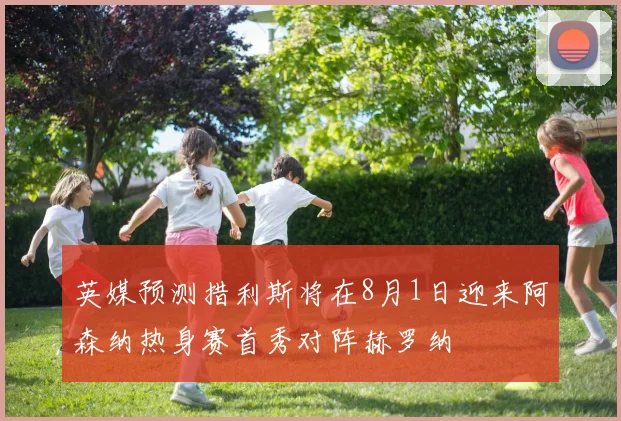 英媒预测措利斯将在8月1日迎来阿森纳热身赛首秀对阵赫罗纳
