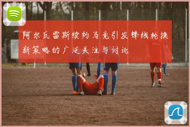 阿尔瓦雷斯续约马竞引发锋线轮换新策略的广泛关注与讨论